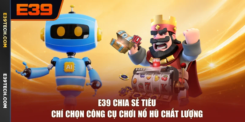 E39 chia sẻ tiêu chí chọn công cụ chơi nổ hũ chất lượng